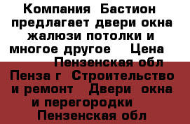  Компания «Бастион» предлагает двери,окна,жалюзи,потолки и многое другое! › Цена ­ 10 000 - Пензенская обл., Пенза г. Строительство и ремонт » Двери, окна и перегородки   . Пензенская обл.